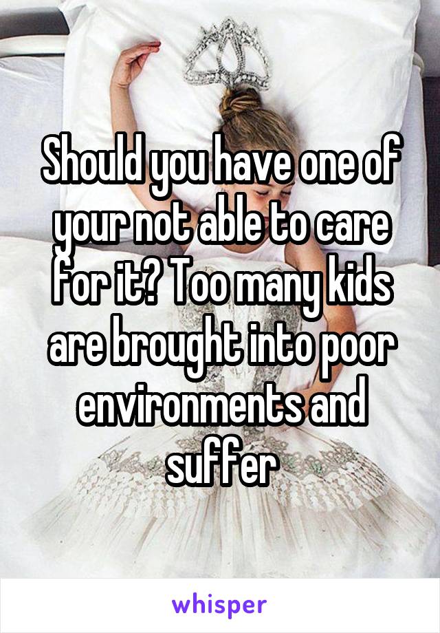Should you have one of your not able to care for it? Too many kids are brought into poor environments and suffer