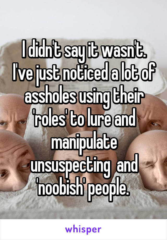 I didn't say it wasn't. I've just noticed a lot of assholes using their 'roles' to lure and manipulate unsuspecting  and 'noobish' people. 