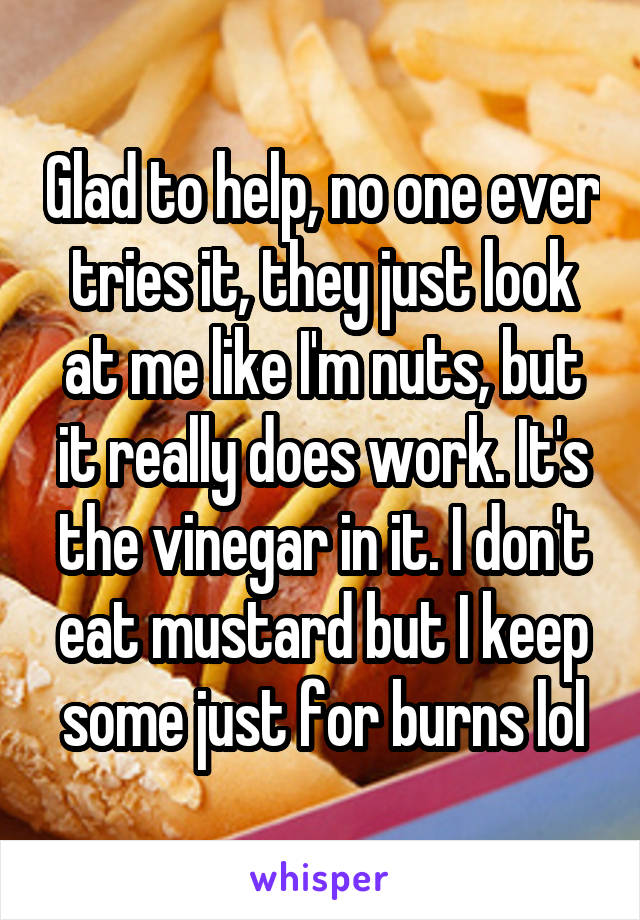 Glad to help, no one ever tries it, they just look at me like I'm nuts, but it really does work. It's the vinegar in it. I don't eat mustard but I keep some just for burns lol