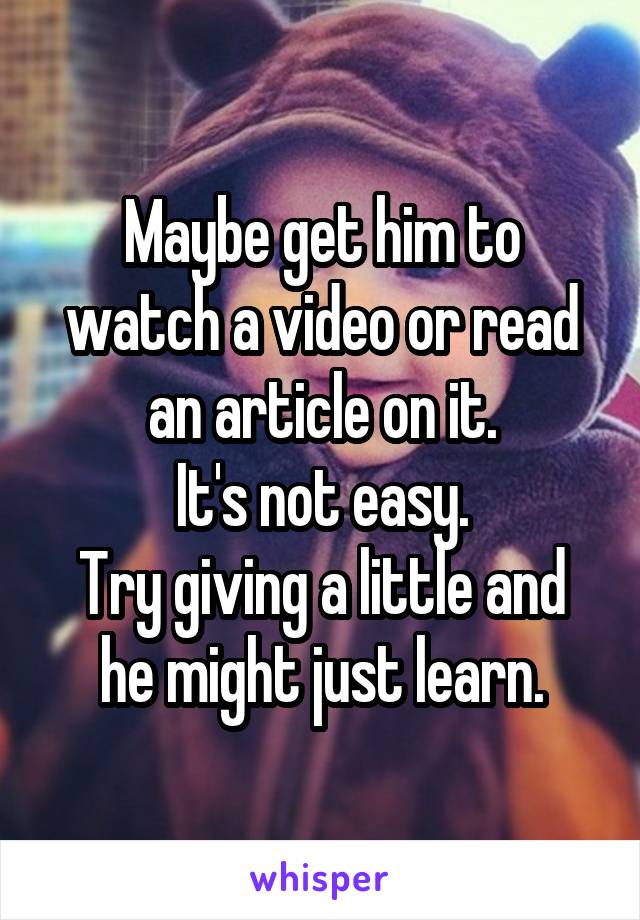 Maybe get him to watch a video or read an article on it.
It's not easy.
Try giving a little and he might just learn.