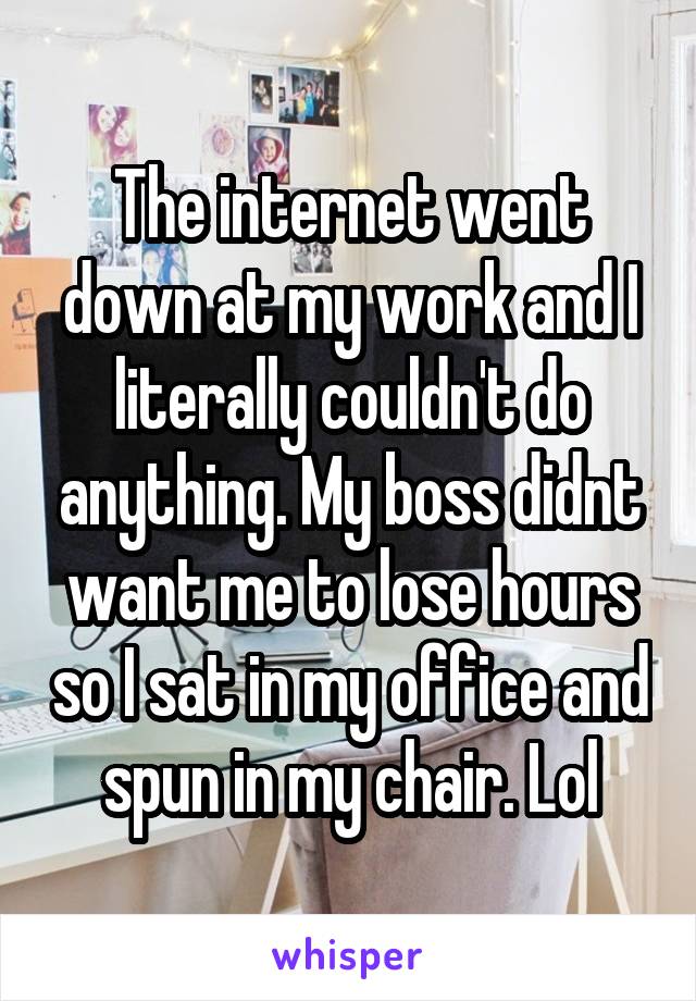 The internet went down at my work and I literally couldn't do anything. My boss didnt want me to lose hours so I sat in my office and spun in my chair. Lol