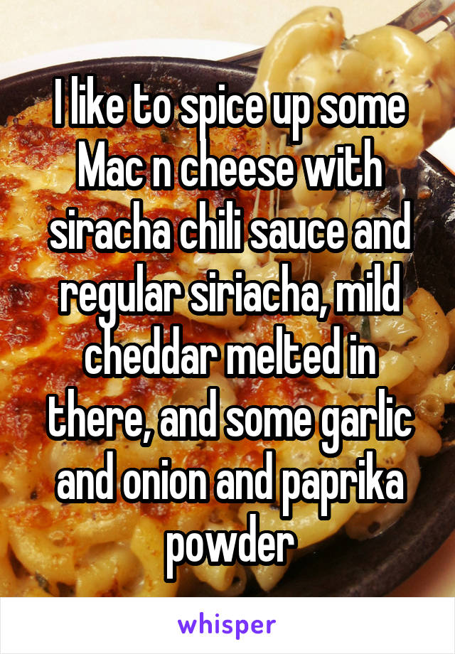 I like to spice up some Mac n cheese with siracha chili sauce and regular siriacha, mild cheddar melted in there, and some garlic and onion and paprika powder