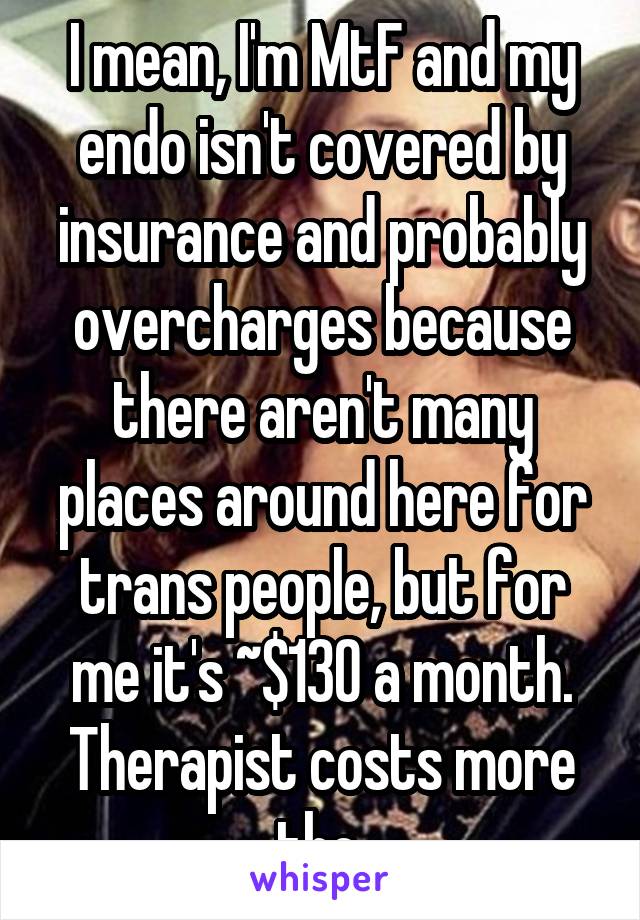 I mean, I'm MtF and my endo isn't covered by insurance and probably overcharges because there aren't many places around here for trans people, but for me it's ~$130 a month. Therapist costs more tho.