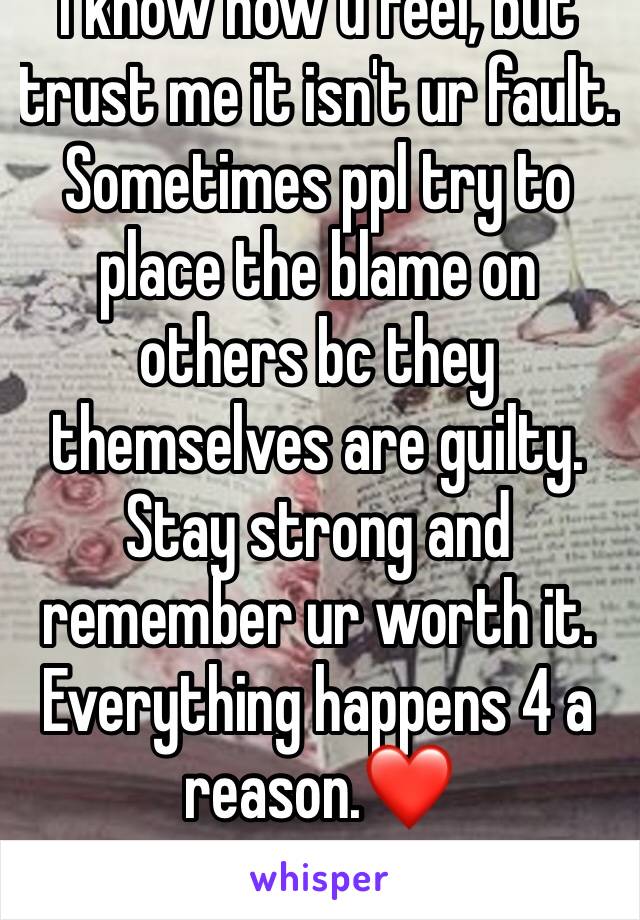 I know how u feel, but trust me it isn't ur fault. Sometimes ppl try to place the blame on others bc they themselves are guilty. Stay strong and remember ur worth it. Everything happens 4 a reason.❤️
