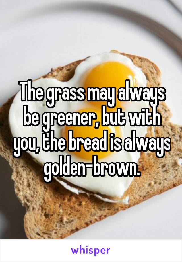 The grass may always be greener, but with you, the bread is always golden-brown.