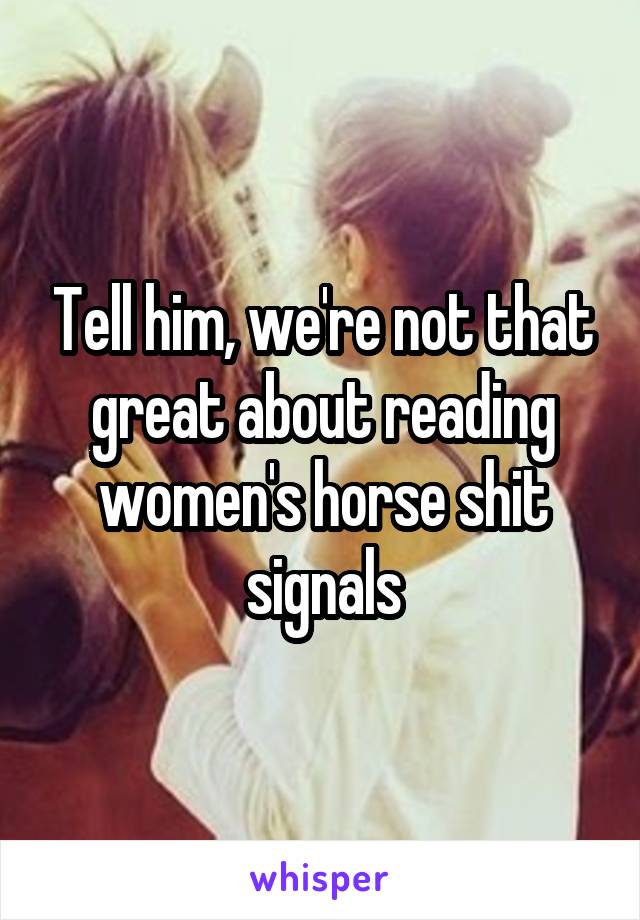 Tell him, we're not that great about reading women's horse shit signals