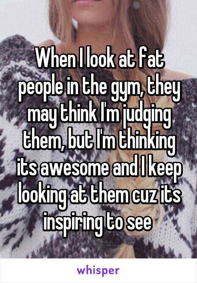 When I look at fat people in the gym, they may think I'm judging them, but I'm thinking its awesome and I keep looking at them cuz its inspiring to see 