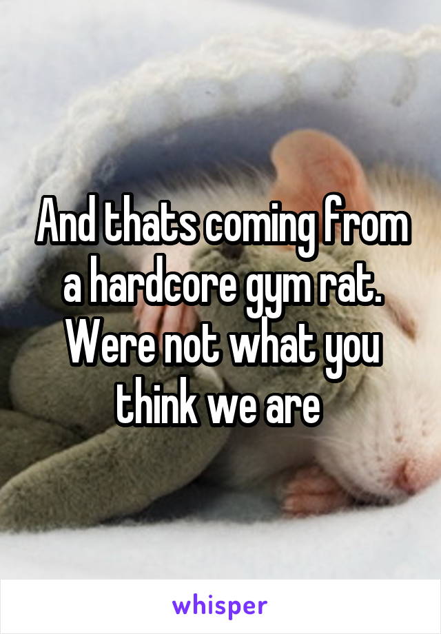 And thats coming from a hardcore gym rat. Were not what you think we are 