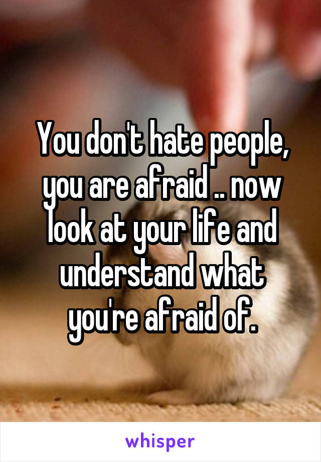 You don't hate people, you are afraid .. now look at your life and understand what you're afraid of.