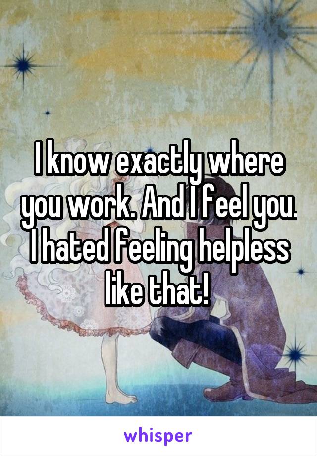 I know exactly where you work. And I feel you. I hated feeling helpless like that! 