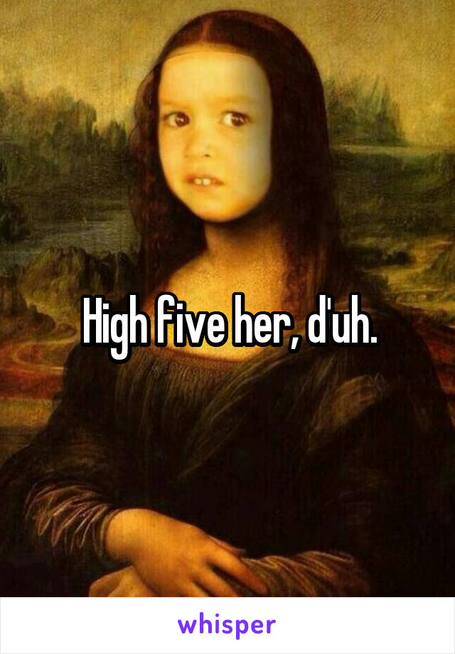 High five her, d'uh.