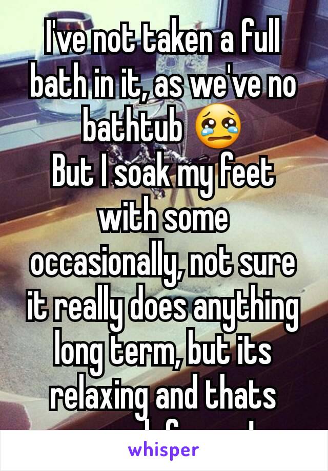 I've not taken a full bath in it, as we've no bathtub 😢
But I soak my feet with some occasionally, not sure it really does anything long term, but its relaxing and thats enough for me!