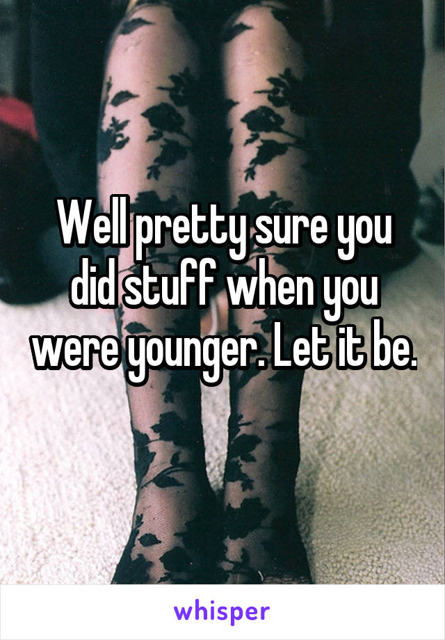 Well pretty sure you did stuff when you were younger. Let it be. 