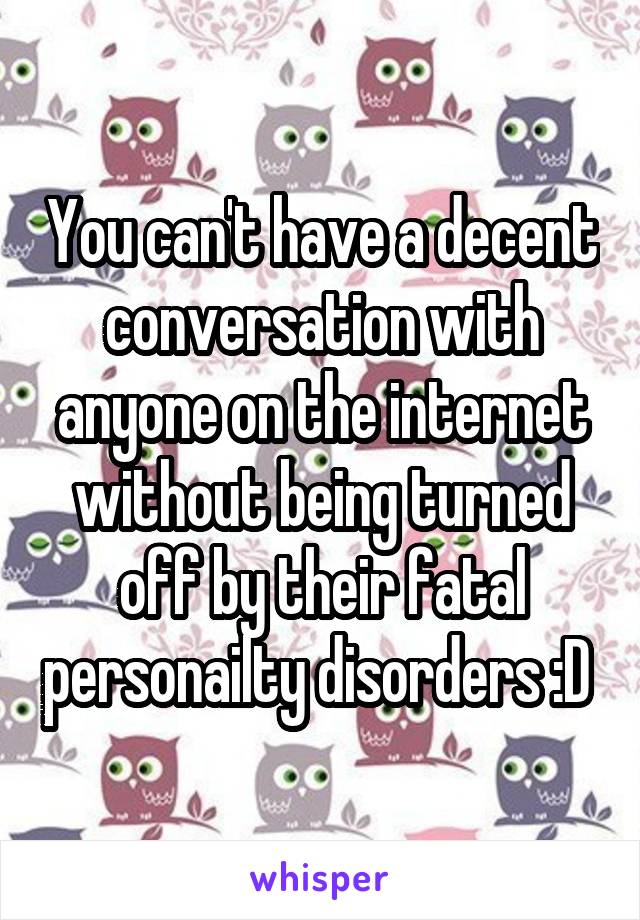 You can't have a decent conversation with anyone on the internet without being turned off by their fatal personailty disorders :D 