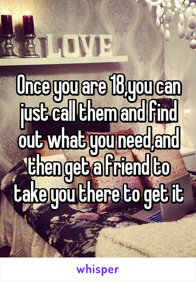 Once you are 18,you can just call them and find out what you need,and then get a friend to take you there to get it