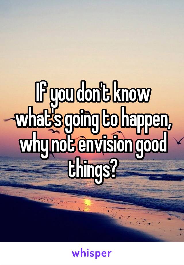 If you don't know what's going to happen, why not envision good things?