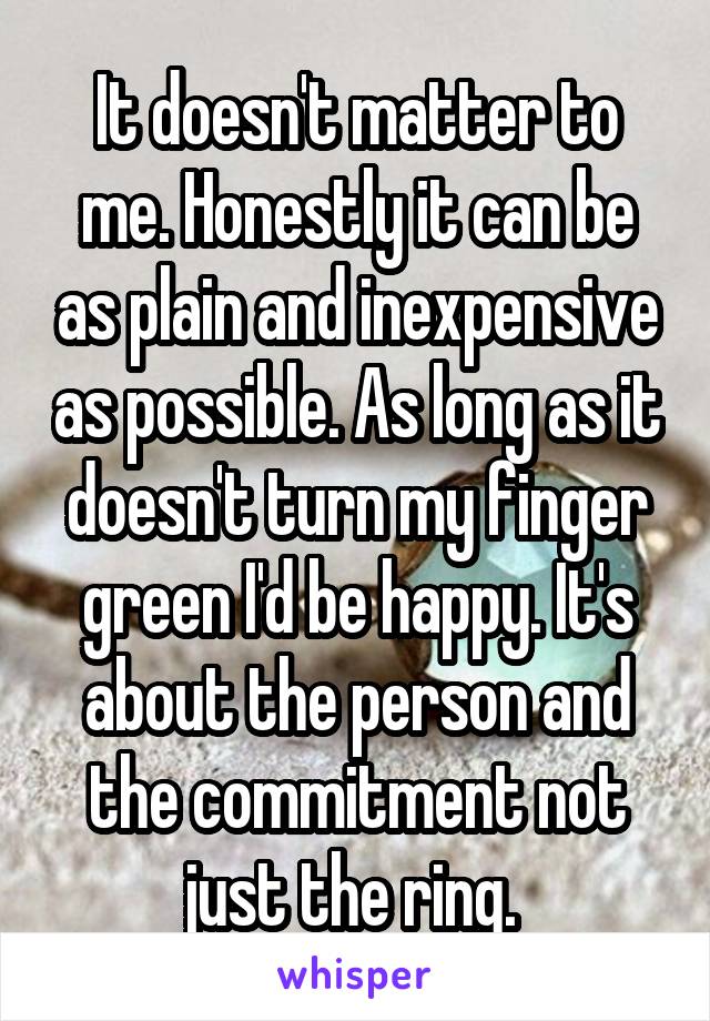 It doesn't matter to me. Honestly it can be as plain and inexpensive as possible. As long as it doesn't turn my finger green I'd be happy. It's about the person and the commitment not just the ring. 