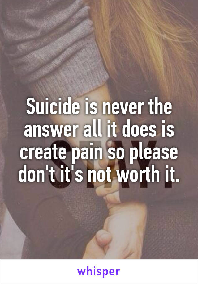 Suicide is never the answer all it does is create pain so please don't it's not worth it.