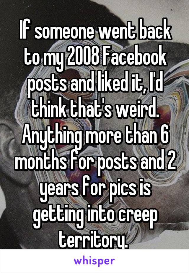 If someone went back to my 2008 Facebook posts and liked it, I'd think that's weird. Anything more than 6 months for posts and 2 years for pics is getting into creep territory. 