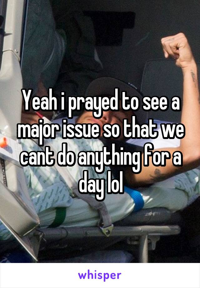 Yeah i prayed to see a major issue so that we cant do anything for a day lol