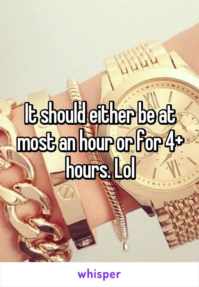 It should either be at most an hour or for 4+ hours. Lol