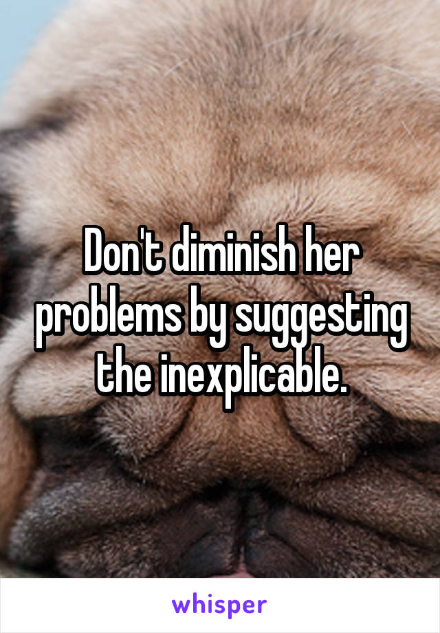 Don't diminish her problems by suggesting the inexplicable.