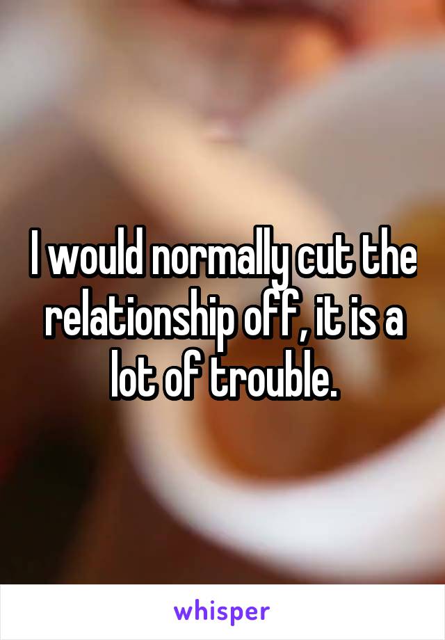 I would normally cut the relationship off, it is a lot of trouble.