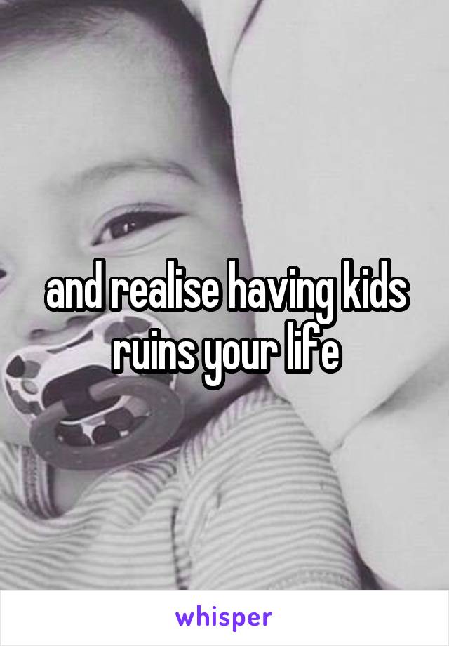 and realise having kids ruins your life