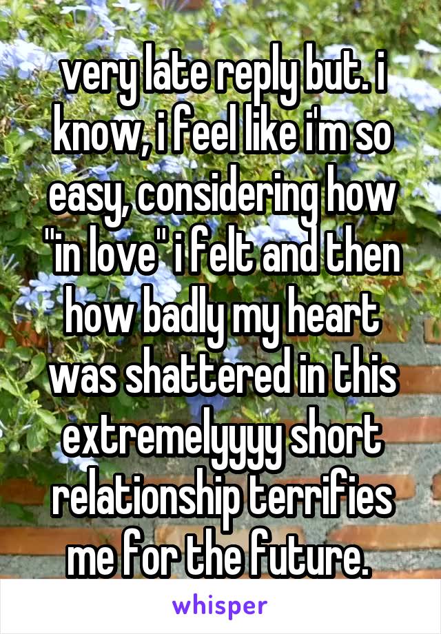 very late reply but. i know, i feel like i'm so easy, considering how "in love" i felt and then how badly my heart was shattered in this extremelyyyy short relationship terrifies me for the future. 