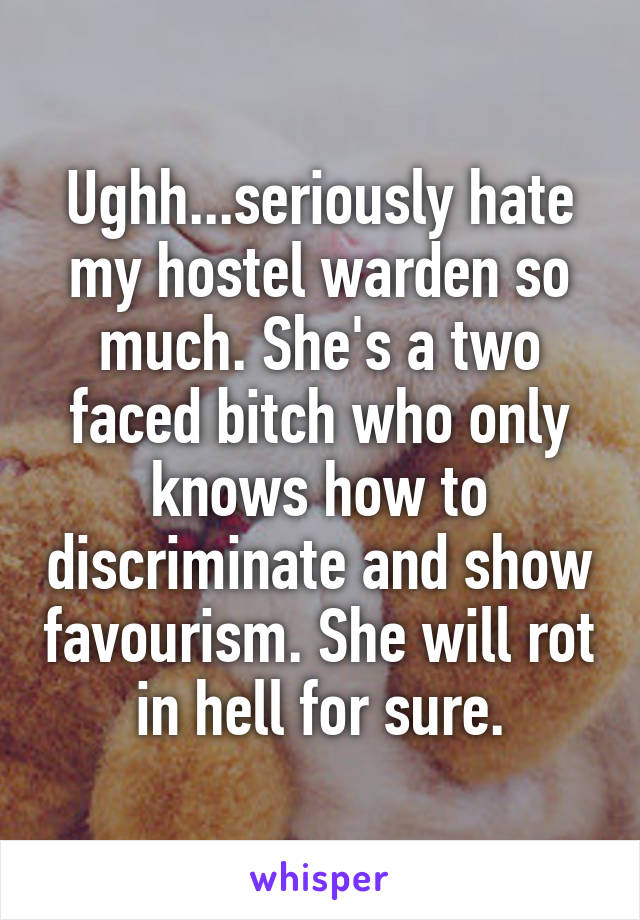 Ughh...seriously hate my hostel warden so much. She's a two faced bitch who only knows how to discriminate and show favourism. She will rot in hell for sure.