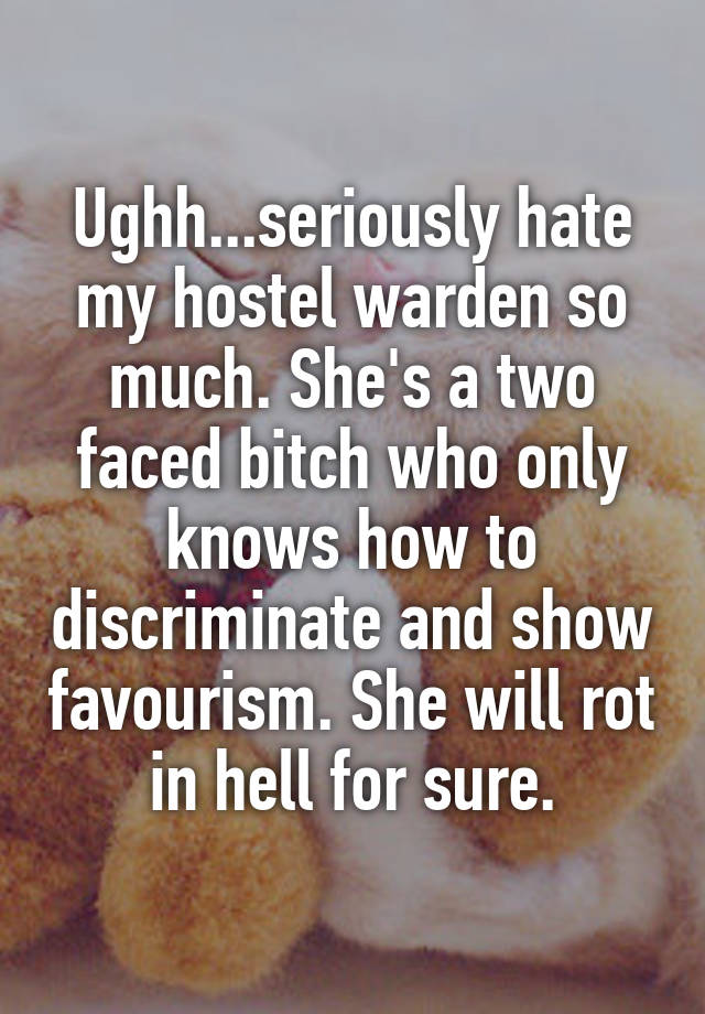 Ughh...seriously hate my hostel warden so much. She's a two faced bitch who only knows how to discriminate and show favourism. She will rot in hell for sure.