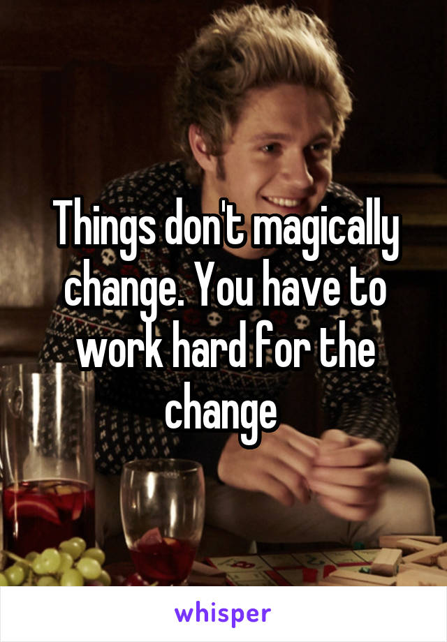 Things don't magically change. You have to work hard for the change 