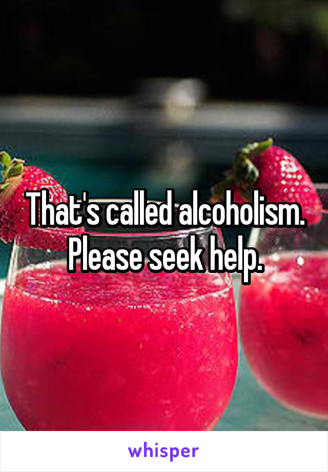 That's called alcoholism. Please seek help.