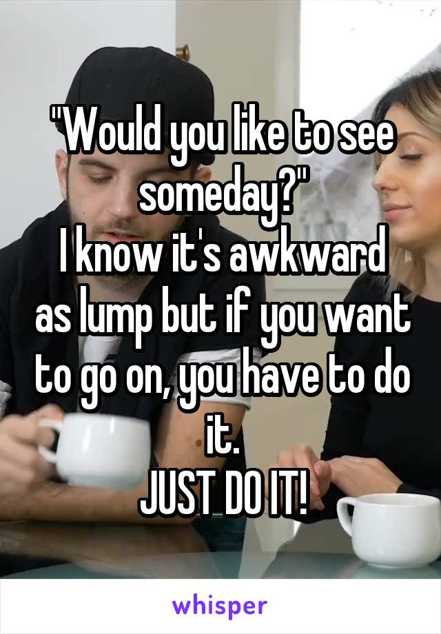 "Would you like to see someday?"
I know it's awkward as lump but if you want to go on, you have to do it.
JUST DO IT!