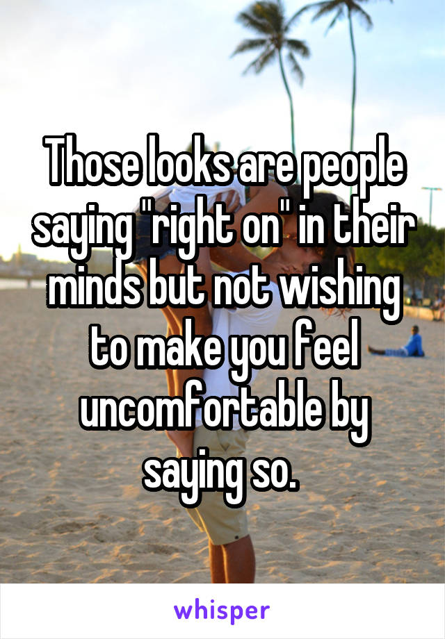 Those looks are people saying "right on" in their minds but not wishing to make you feel uncomfortable by saying so. 