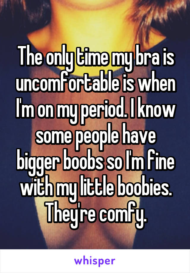 The only time my bra is uncomfortable is when I'm on my period. I know some people have bigger boobs so I'm fine with my little boobies. They're comfy.