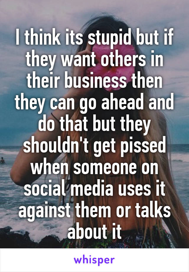 I think its stupid but if they want others in their business then they can go ahead and do that but they shouldn't get pissed when someone on social media uses it against them or talks about it