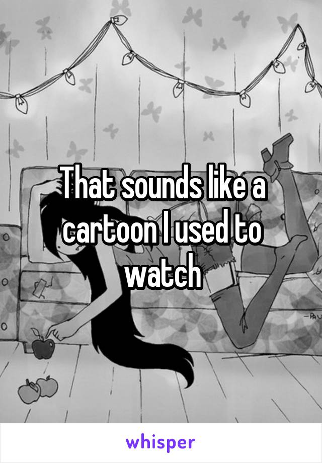 That sounds like a cartoon I used to watch