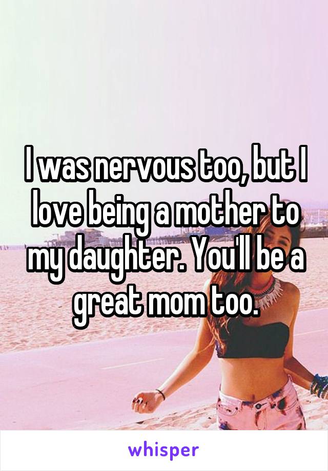 I was nervous too, but I love being a mother to my daughter. You'll be a great mom too.