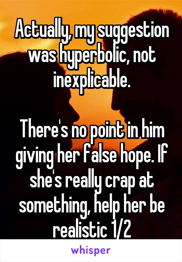 Actually, my suggestion was hyperbolic, not inexplicable.

There's no point in him giving her false hope. If she's really crap at something, help her be realistic 1/2
