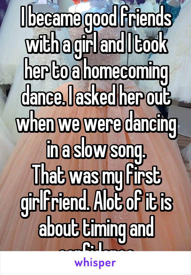 I became good friends with a girl and I took her to a homecoming dance. I asked her out when we were dancing in a slow song.
That was my first girlfriend. Alot of it is about timing and confidence