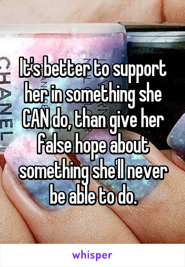 It's better to support her in something she CAN do, than give her false hope about something she'll never be able to do.