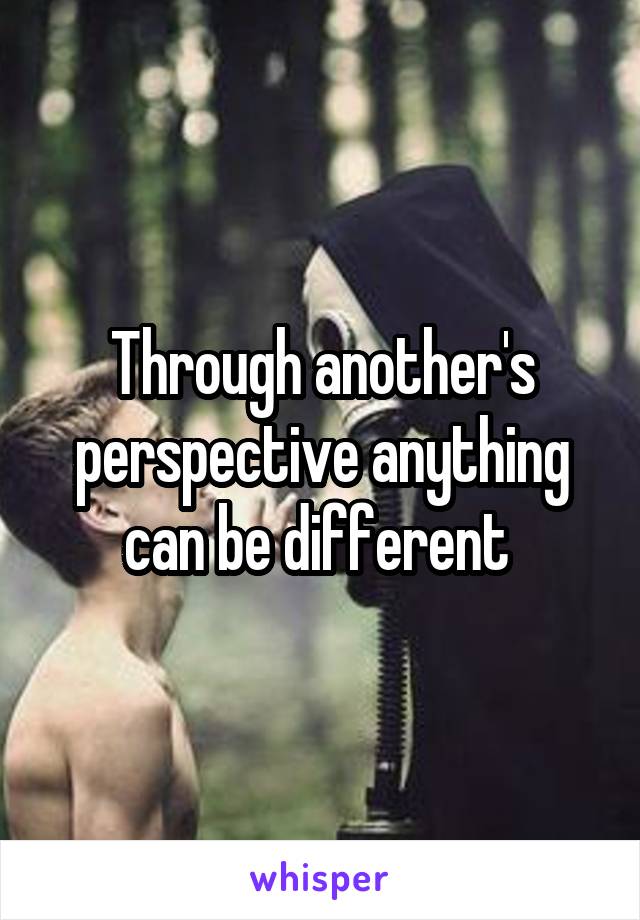 Through another's perspective anything can be different 