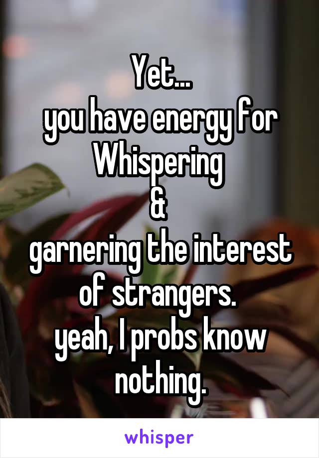 Yet...
you have energy for Whispering 
& 
garnering the interest of strangers. 
yeah, I probs know nothing.