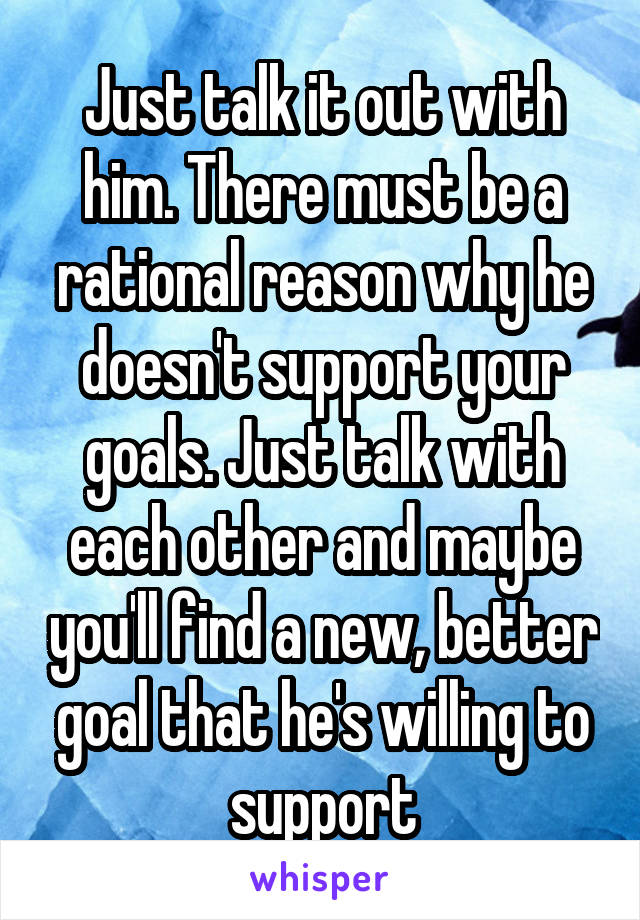 Just talk it out with him. There must be a rational reason why he doesn't support your goals. Just talk with each other and maybe you'll find a new, better goal that he's willing to support
