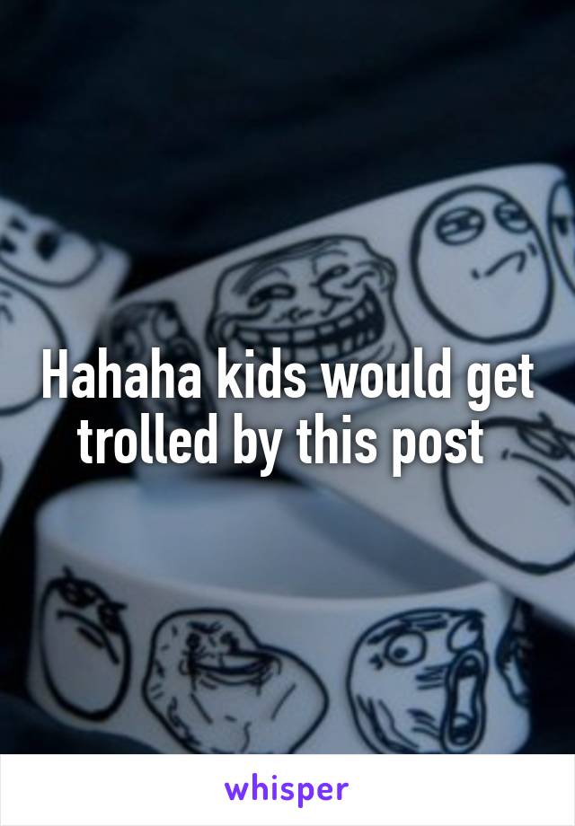 Hahaha kids would get trolled by this post 