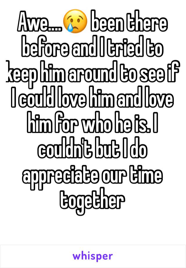 Awe....😢 been there before and I tried to keep him around to see if I could love him and love him for who he is. I couldn't but I do appreciate our time together 
