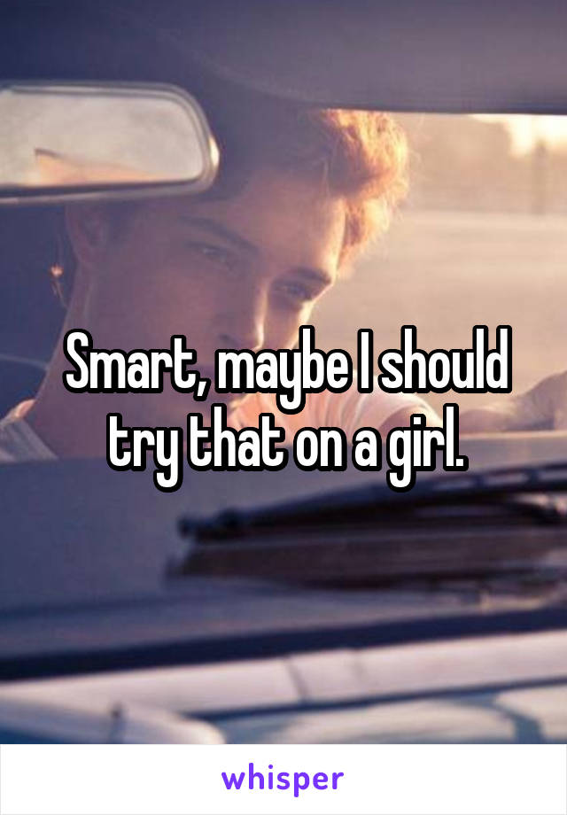 Smart, maybe I should try that on a girl.