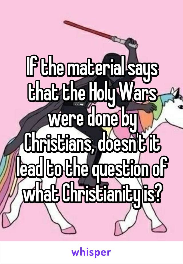 If the material says that the Holy Wars were done by Christians, doesn't it lead to the question of what Christianity is?