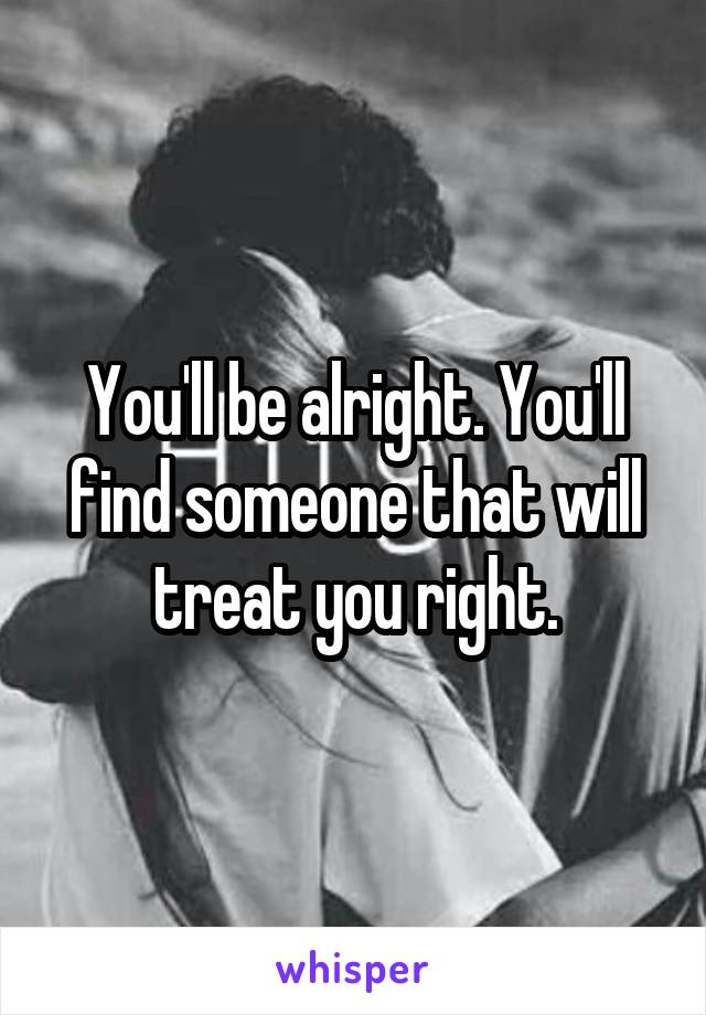 You'll be alright. You'll find someone that will treat you right.
